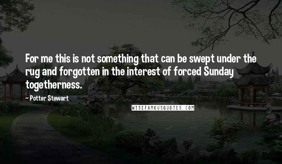 Potter Stewart Quotes: For me this is not something that can be swept under the rug and forgotten in the interest of forced Sunday togetherness.