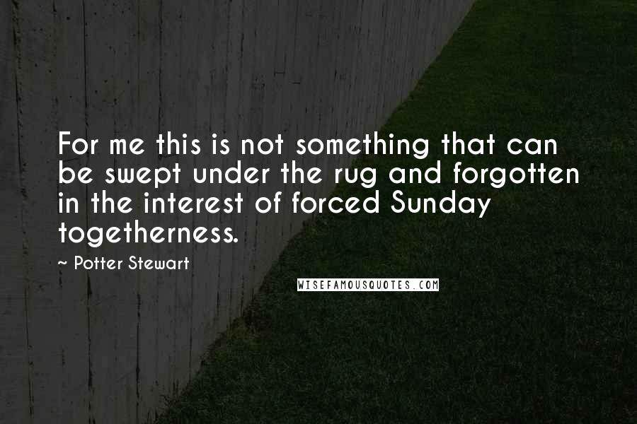 Potter Stewart Quotes: For me this is not something that can be swept under the rug and forgotten in the interest of forced Sunday togetherness.