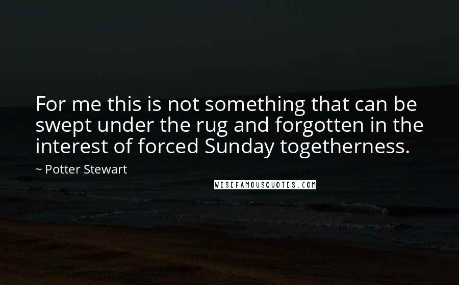 Potter Stewart Quotes: For me this is not something that can be swept under the rug and forgotten in the interest of forced Sunday togetherness.