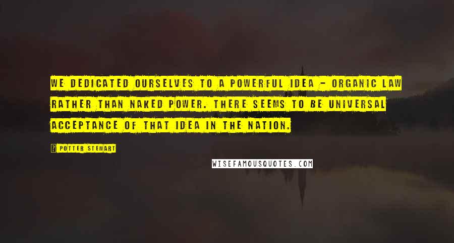 Potter Stewart Quotes: We dedicated ourselves to a powerful idea - organic law rather than naked power. There seems to be universal acceptance of that idea in the nation.