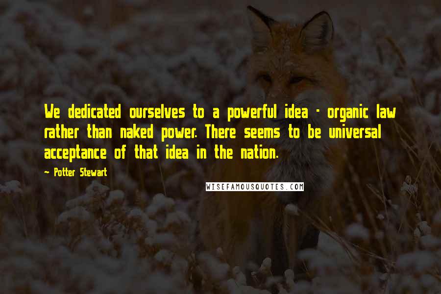 Potter Stewart Quotes: We dedicated ourselves to a powerful idea - organic law rather than naked power. There seems to be universal acceptance of that idea in the nation.