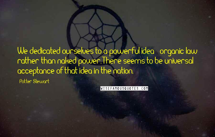 Potter Stewart Quotes: We dedicated ourselves to a powerful idea - organic law rather than naked power. There seems to be universal acceptance of that idea in the nation.