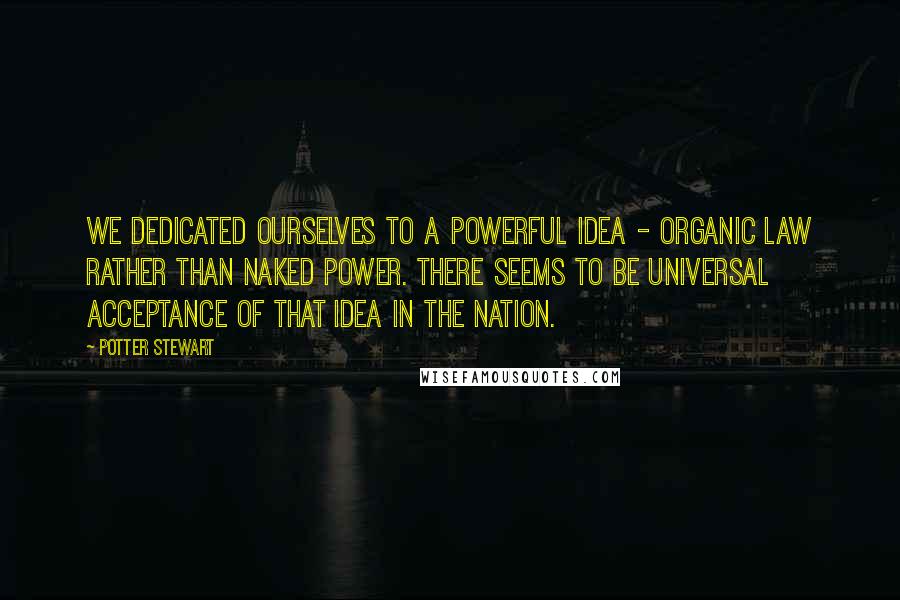 Potter Stewart Quotes: We dedicated ourselves to a powerful idea - organic law rather than naked power. There seems to be universal acceptance of that idea in the nation.