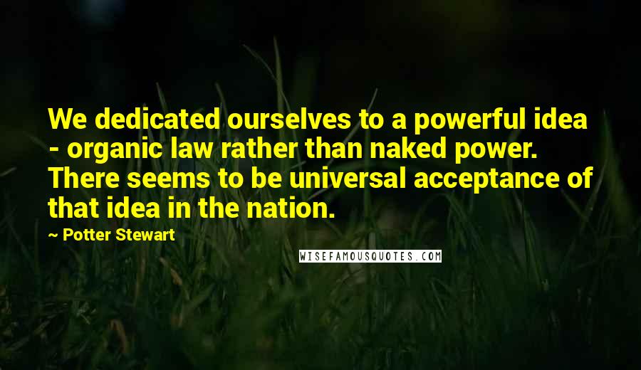 Potter Stewart Quotes: We dedicated ourselves to a powerful idea - organic law rather than naked power. There seems to be universal acceptance of that idea in the nation.