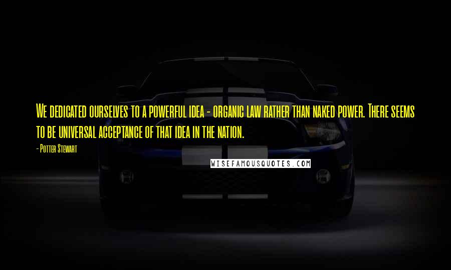 Potter Stewart Quotes: We dedicated ourselves to a powerful idea - organic law rather than naked power. There seems to be universal acceptance of that idea in the nation.