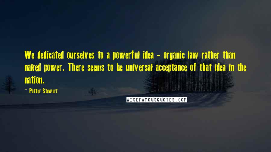 Potter Stewart Quotes: We dedicated ourselves to a powerful idea - organic law rather than naked power. There seems to be universal acceptance of that idea in the nation.