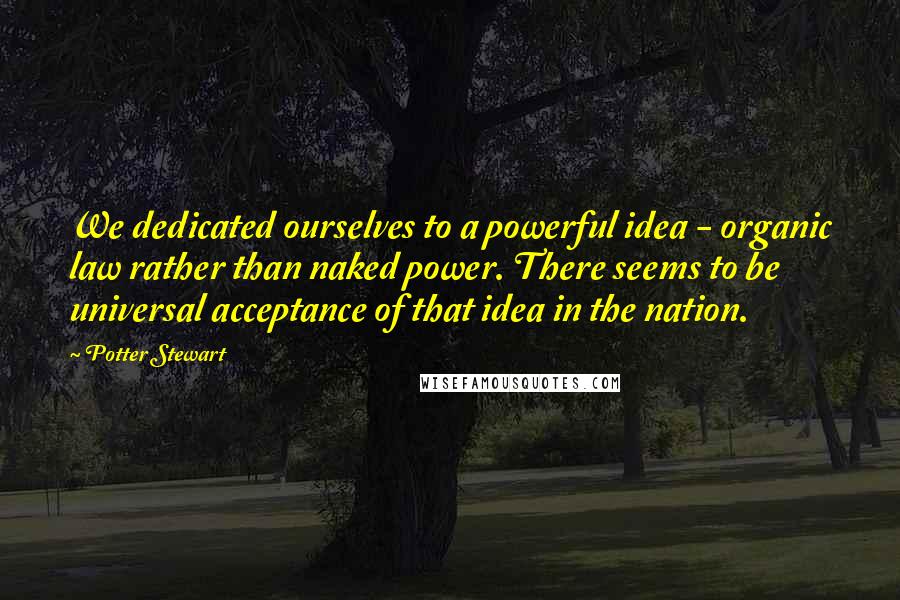 Potter Stewart Quotes: We dedicated ourselves to a powerful idea - organic law rather than naked power. There seems to be universal acceptance of that idea in the nation.