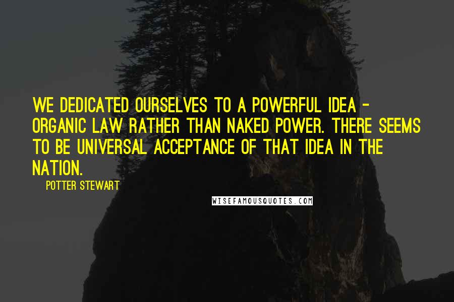 Potter Stewart Quotes: We dedicated ourselves to a powerful idea - organic law rather than naked power. There seems to be universal acceptance of that idea in the nation.