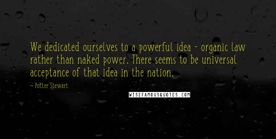 Potter Stewart Quotes: We dedicated ourselves to a powerful idea - organic law rather than naked power. There seems to be universal acceptance of that idea in the nation.