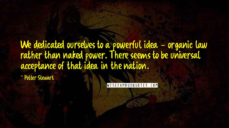 Potter Stewart Quotes: We dedicated ourselves to a powerful idea - organic law rather than naked power. There seems to be universal acceptance of that idea in the nation.