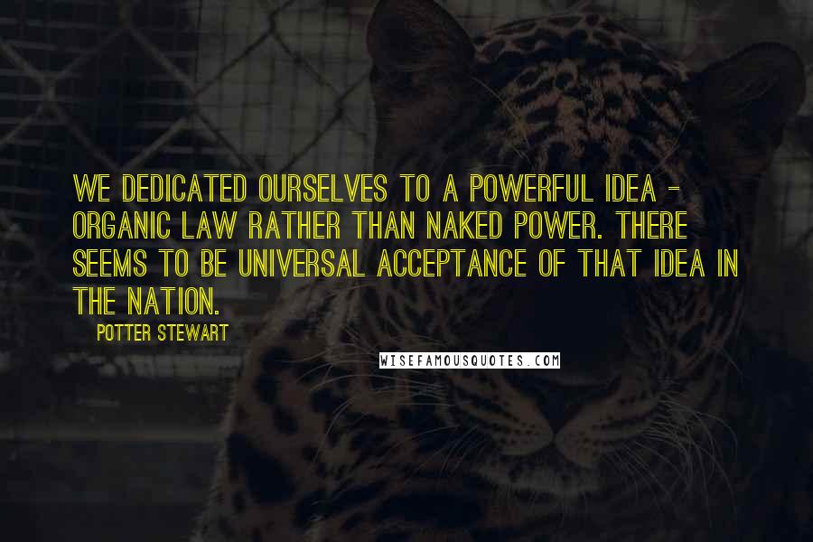 Potter Stewart Quotes: We dedicated ourselves to a powerful idea - organic law rather than naked power. There seems to be universal acceptance of that idea in the nation.