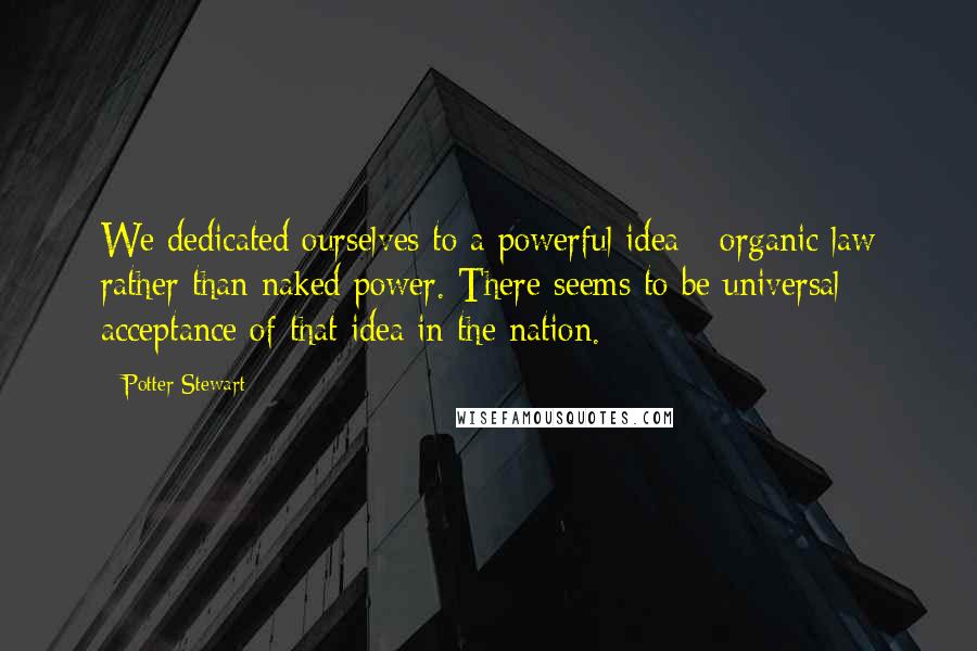 Potter Stewart Quotes: We dedicated ourselves to a powerful idea - organic law rather than naked power. There seems to be universal acceptance of that idea in the nation.