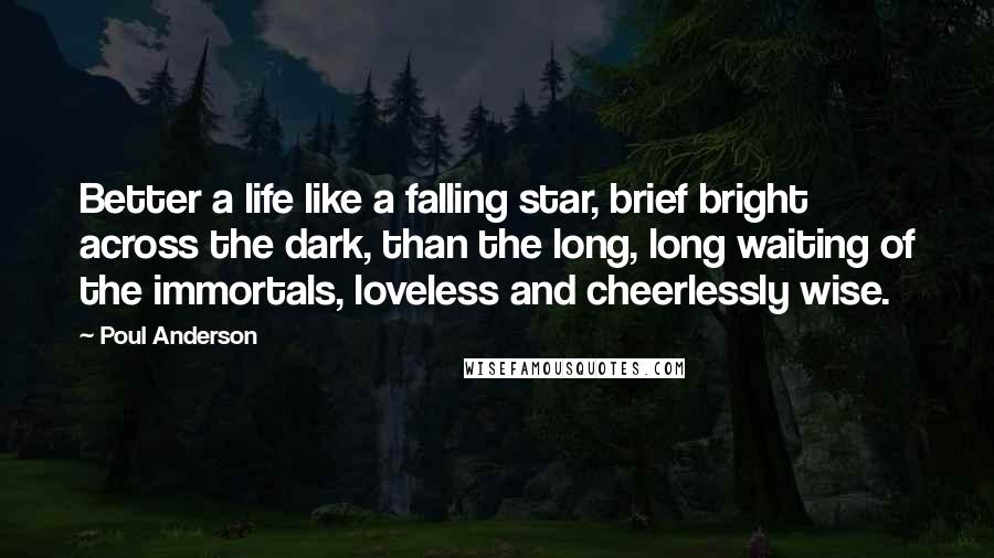 Poul Anderson Quotes: Better a life like a falling star, brief bright across the dark, than the long, long waiting of the immortals, loveless and cheerlessly wise.
