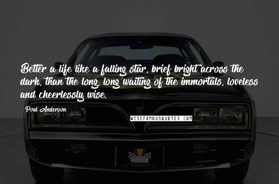 Poul Anderson Quotes: Better a life like a falling star, brief bright across the dark, than the long, long waiting of the immortals, loveless and cheerlessly wise.