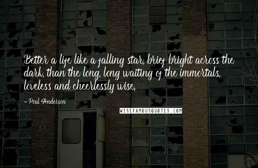 Poul Anderson Quotes: Better a life like a falling star, brief bright across the dark, than the long, long waiting of the immortals, loveless and cheerlessly wise.