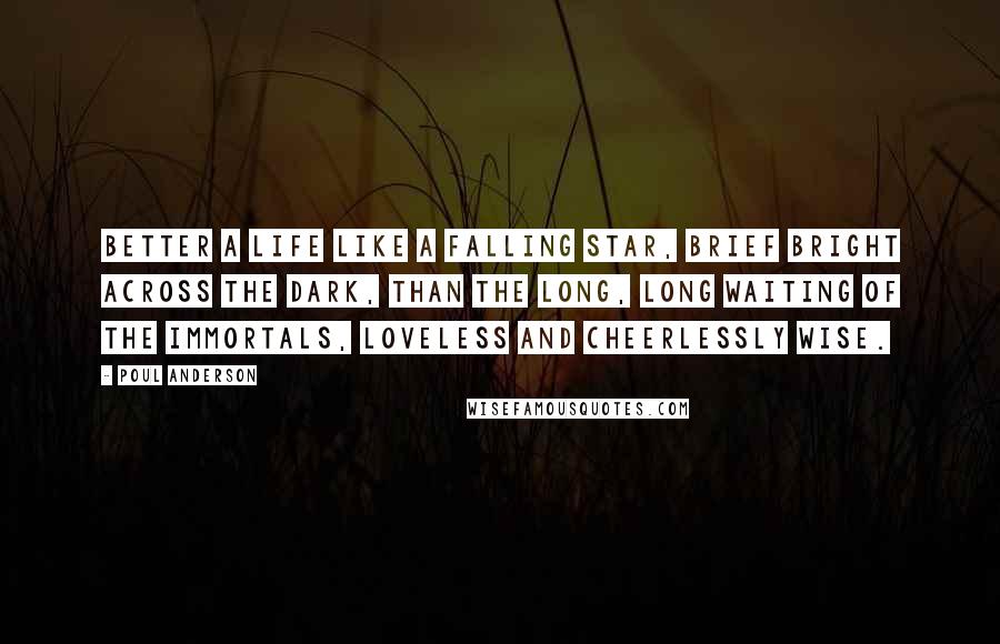 Poul Anderson Quotes: Better a life like a falling star, brief bright across the dark, than the long, long waiting of the immortals, loveless and cheerlessly wise.