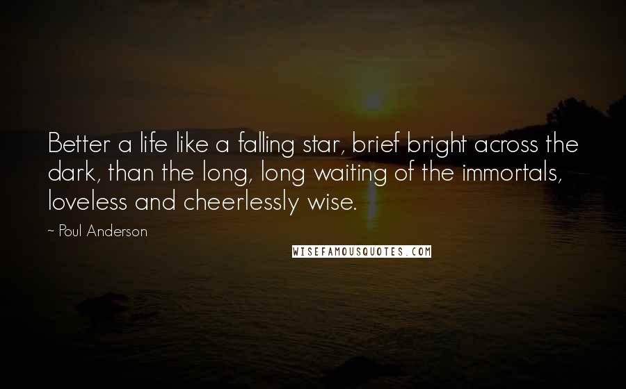 Poul Anderson Quotes: Better a life like a falling star, brief bright across the dark, than the long, long waiting of the immortals, loveless and cheerlessly wise.