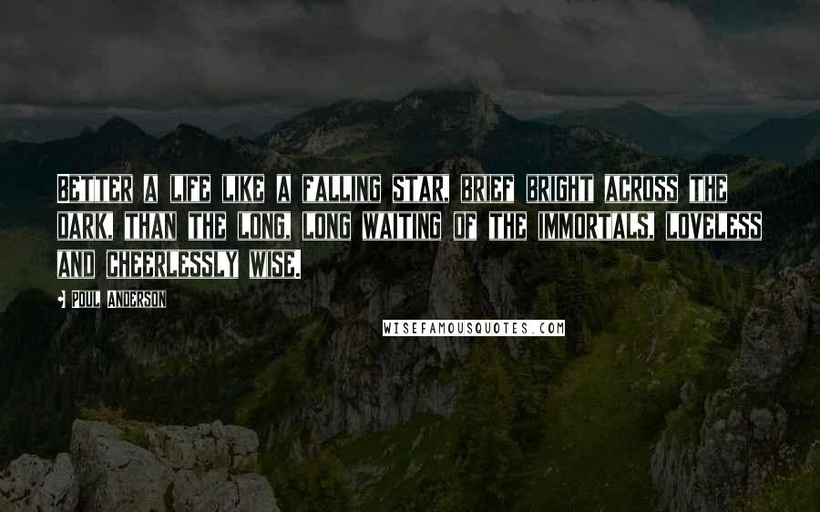 Poul Anderson Quotes: Better a life like a falling star, brief bright across the dark, than the long, long waiting of the immortals, loveless and cheerlessly wise.