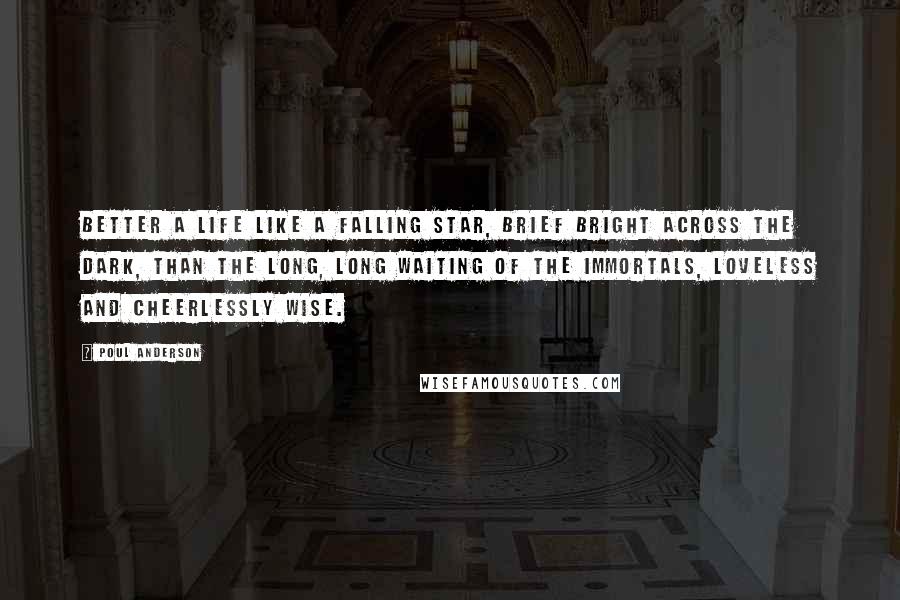 Poul Anderson Quotes: Better a life like a falling star, brief bright across the dark, than the long, long waiting of the immortals, loveless and cheerlessly wise.