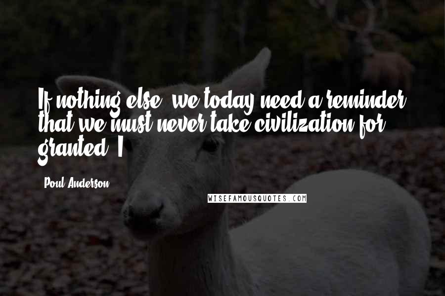 Poul Anderson Quotes: If nothing else, we today need a reminder that we must never take civilization for granted. I