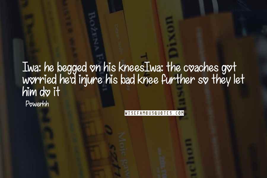 Powerhh Quotes: Iwa: he begged on his kneesIwa: the coaches got worried he'd injure his bad knee further so they let him do it