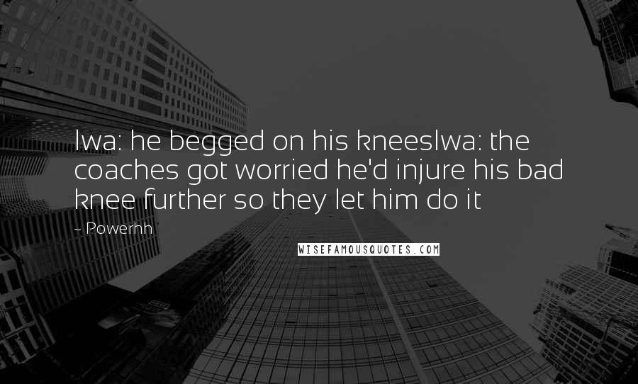 Powerhh Quotes: Iwa: he begged on his kneesIwa: the coaches got worried he'd injure his bad knee further so they let him do it