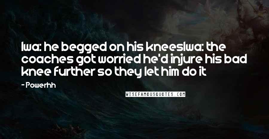 Powerhh Quotes: Iwa: he begged on his kneesIwa: the coaches got worried he'd injure his bad knee further so they let him do it