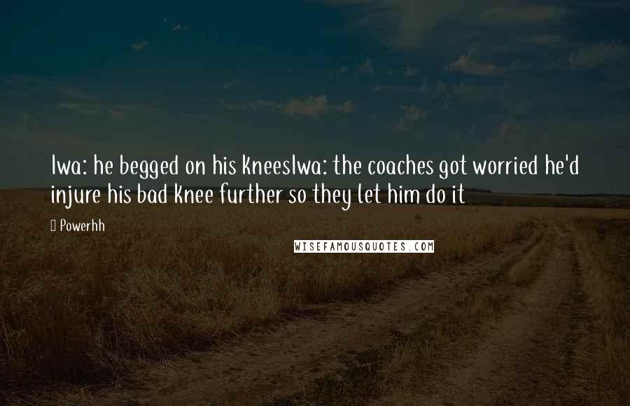 Powerhh Quotes: Iwa: he begged on his kneesIwa: the coaches got worried he'd injure his bad knee further so they let him do it