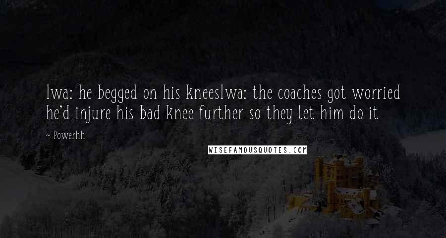 Powerhh Quotes: Iwa: he begged on his kneesIwa: the coaches got worried he'd injure his bad knee further so they let him do it