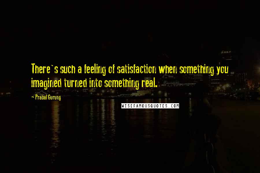 Prabal Gurung Quotes: There's such a feeling of satisfaction when something you imagined turned into something real.