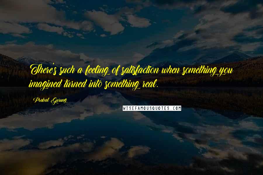 Prabal Gurung Quotes: There's such a feeling of satisfaction when something you imagined turned into something real.