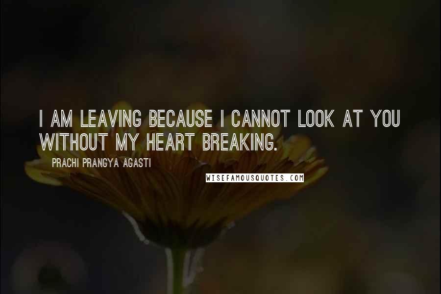 Prachi Prangya Agasti Quotes: I am leaving because I cannot look at you without my heart breaking.