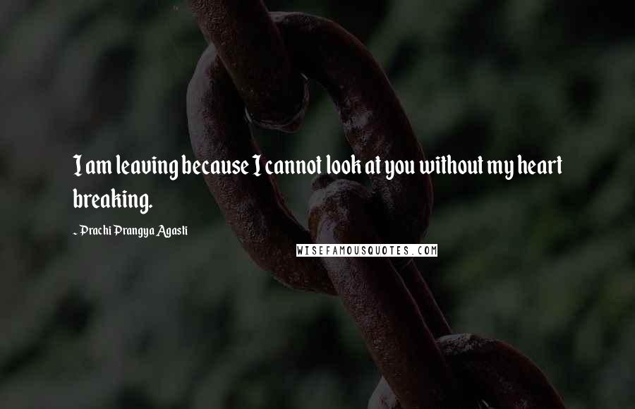 Prachi Prangya Agasti Quotes: I am leaving because I cannot look at you without my heart breaking.