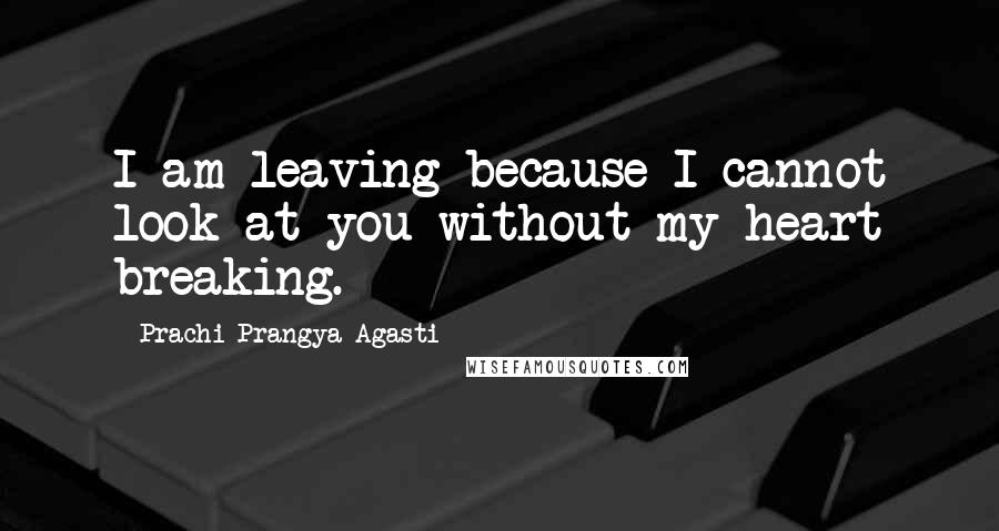 Prachi Prangya Agasti Quotes: I am leaving because I cannot look at you without my heart breaking.