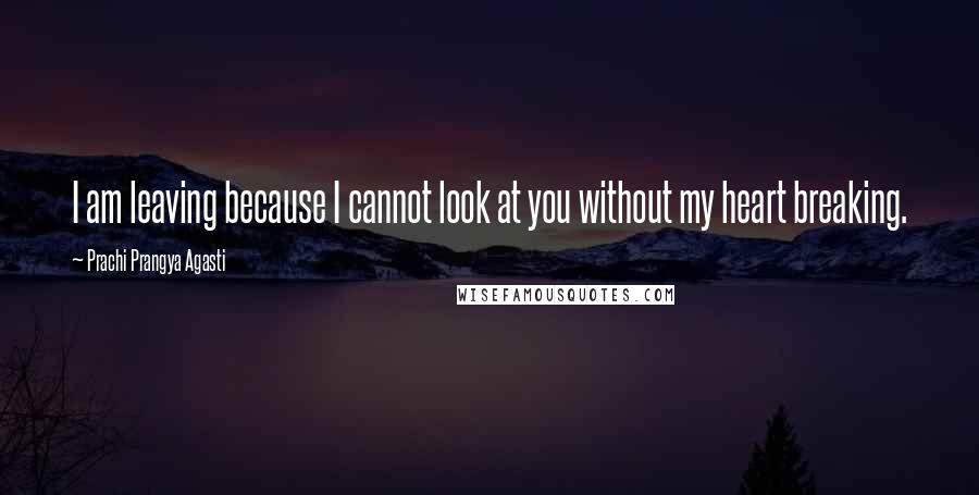 Prachi Prangya Agasti Quotes: I am leaving because I cannot look at you without my heart breaking.