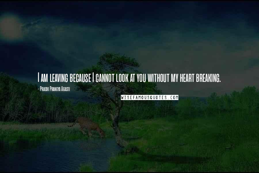 Prachi Prangya Agasti Quotes: I am leaving because I cannot look at you without my heart breaking.