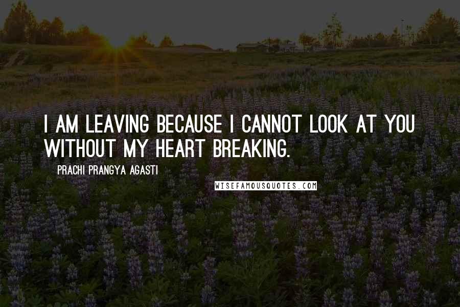 Prachi Prangya Agasti Quotes: I am leaving because I cannot look at you without my heart breaking.