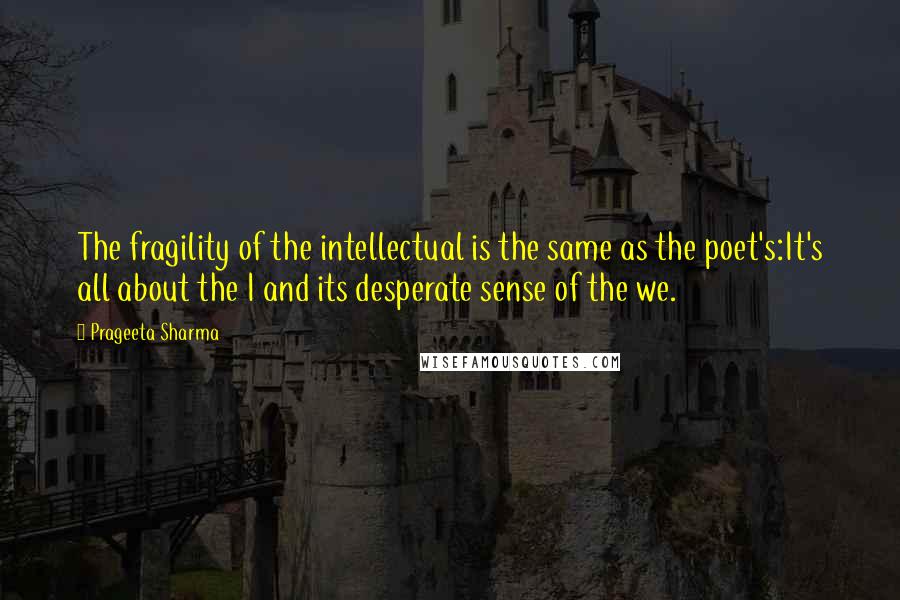 Prageeta Sharma Quotes: The fragility of the intellectual is the same as the poet's:It's all about the I and its desperate sense of the we.
