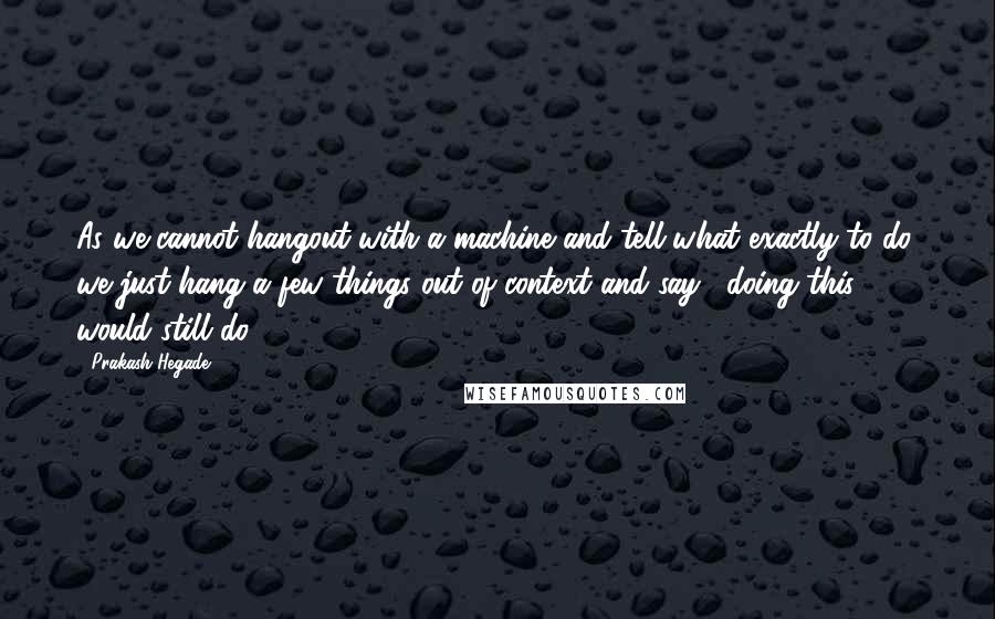 Prakash Hegade Quotes: As we cannot hangout with a machine and tell what exactly to do, we just hang a few things out of context and say, "doing this would still do"!