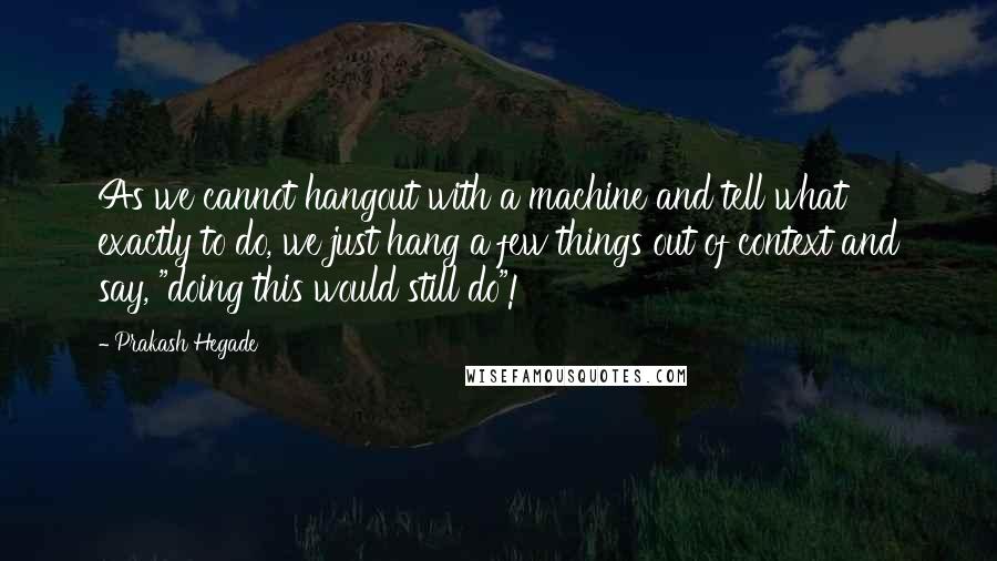 Prakash Hegade Quotes: As we cannot hangout with a machine and tell what exactly to do, we just hang a few things out of context and say, "doing this would still do"!