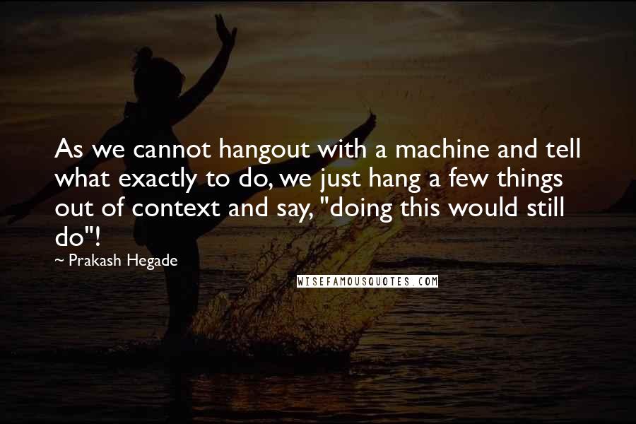 Prakash Hegade Quotes: As we cannot hangout with a machine and tell what exactly to do, we just hang a few things out of context and say, "doing this would still do"!