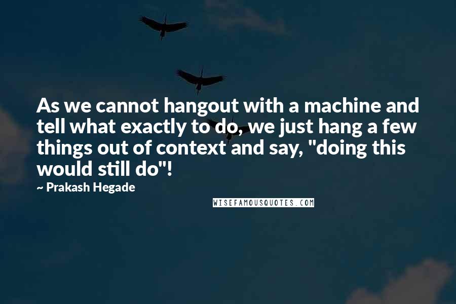 Prakash Hegade Quotes: As we cannot hangout with a machine and tell what exactly to do, we just hang a few things out of context and say, "doing this would still do"!