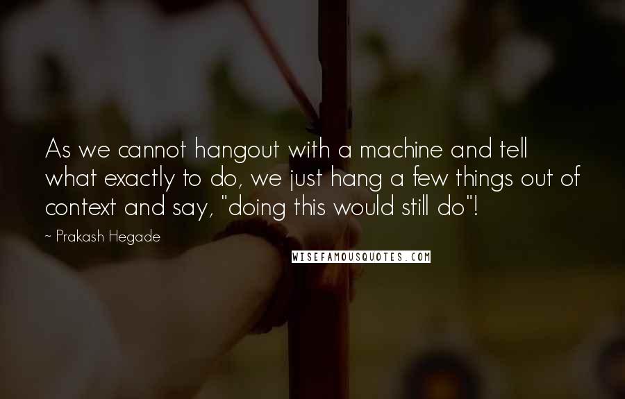 Prakash Hegade Quotes: As we cannot hangout with a machine and tell what exactly to do, we just hang a few things out of context and say, "doing this would still do"!