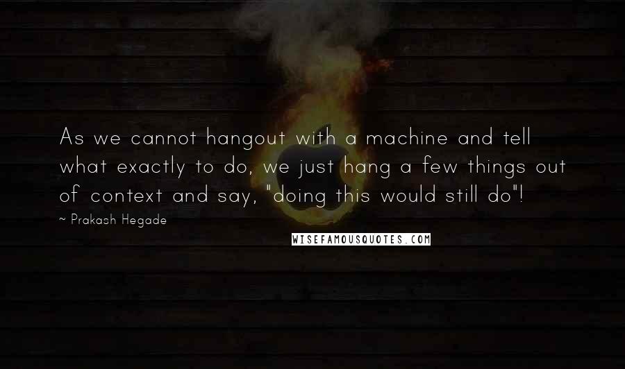 Prakash Hegade Quotes: As we cannot hangout with a machine and tell what exactly to do, we just hang a few things out of context and say, "doing this would still do"!