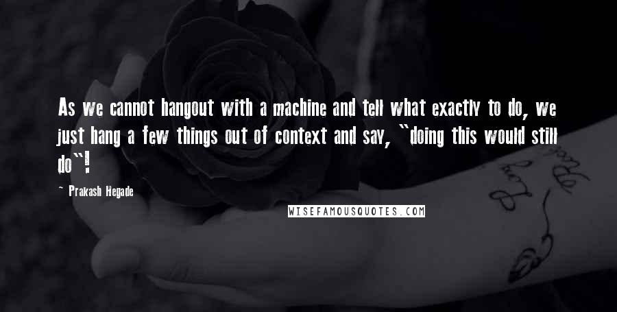 Prakash Hegade Quotes: As we cannot hangout with a machine and tell what exactly to do, we just hang a few things out of context and say, "doing this would still do"!