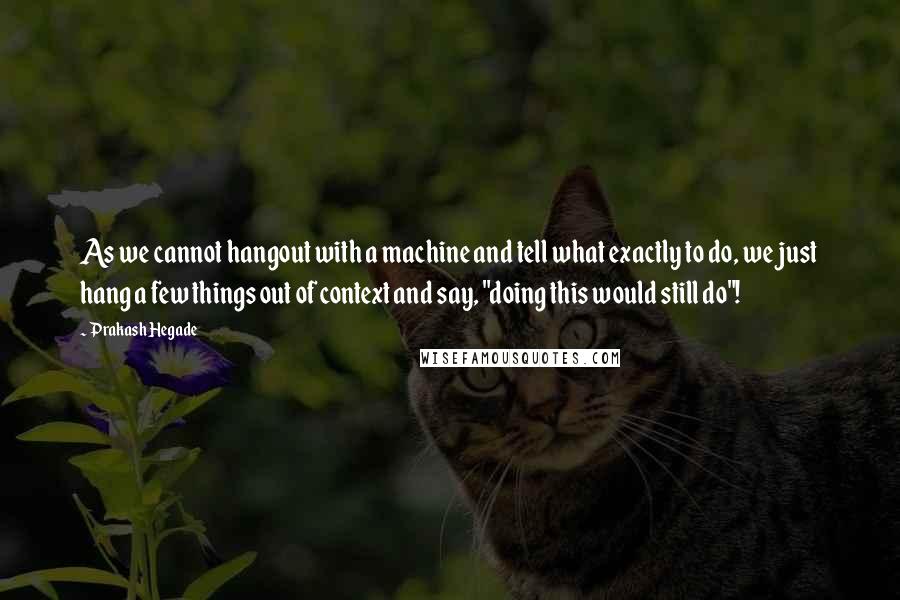 Prakash Hegade Quotes: As we cannot hangout with a machine and tell what exactly to do, we just hang a few things out of context and say, "doing this would still do"!