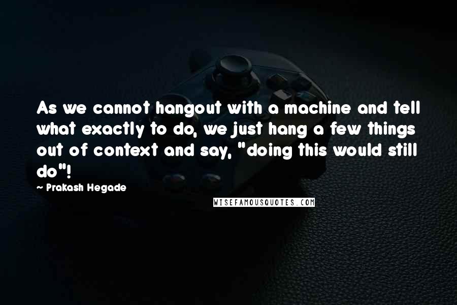 Prakash Hegade Quotes: As we cannot hangout with a machine and tell what exactly to do, we just hang a few things out of context and say, "doing this would still do"!