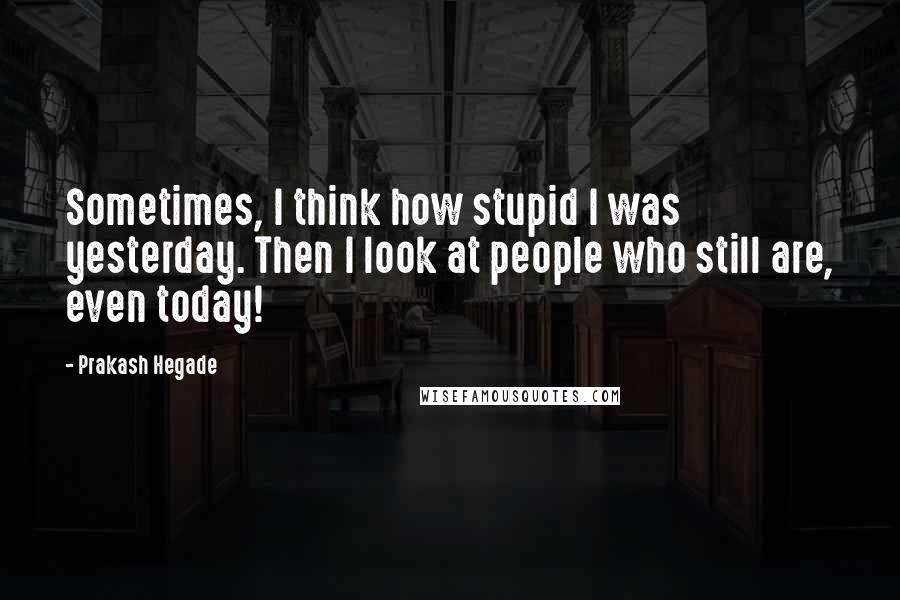 Prakash Hegade Quotes: Sometimes, I think how stupid I was yesterday. Then I look at people who still are, even today!