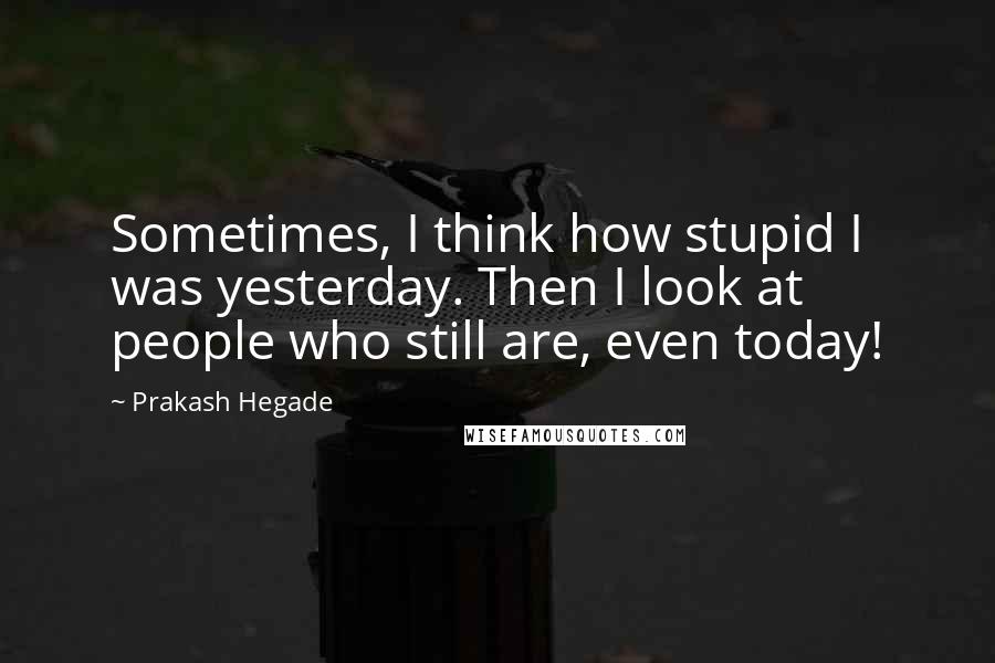 Prakash Hegade Quotes: Sometimes, I think how stupid I was yesterday. Then I look at people who still are, even today!