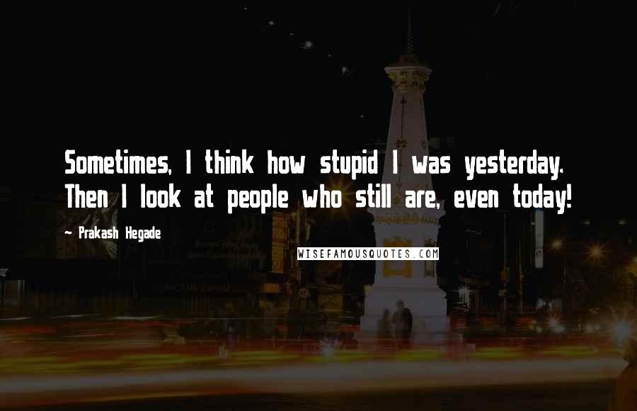 Prakash Hegade Quotes: Sometimes, I think how stupid I was yesterday. Then I look at people who still are, even today!